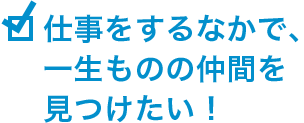 仕事をするなかで、一生ものの仲間を見つけたい!