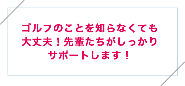 ゴルフのことを知らなくても大丈夫!先輩たちがしっかりサポートします!