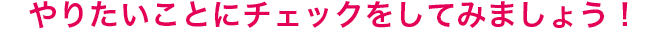 やりたいことをチェックしてみよう!