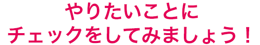 やりたいことをチェックしてみよう!
